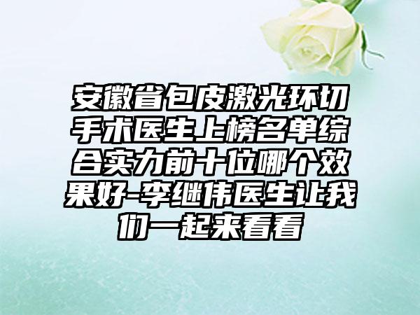 安徽省包皮激光环切手术医生上榜名单综合实力前十位哪个效果好-李继伟医生让我们一起来看看