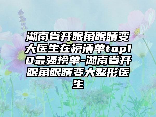 湖南省开眼角眼睛变大医生在榜清单top10最强榜单-湖南省开眼角眼睛变大整形医生