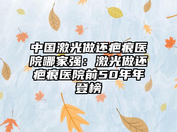 中国激光做还疤痕医院哪家强：激光做还疤痕医院前50年年登榜