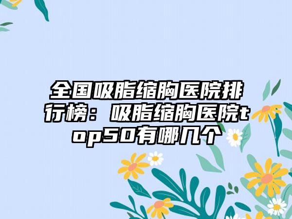 全国吸脂缩胸医院排行榜：吸脂缩胸医院top50有哪几个