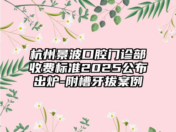 杭州景波口腔门诊部收费标准2025公布出炉-附槽牙拔案例