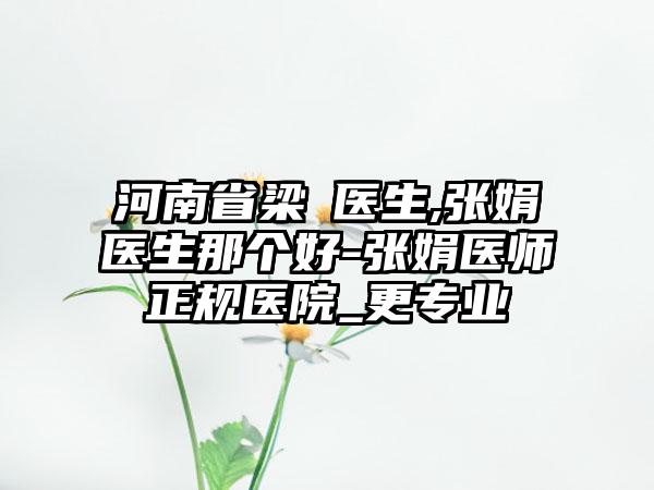 河南省梁潔医生,张娟医生那个好-张娟医师正规医院_更专业