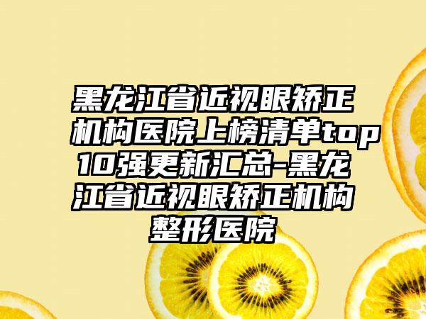 黑龙江省近视眼矫正机构医院上榜清单top10强更新汇总-黑龙江省近视眼矫正机构整形医院