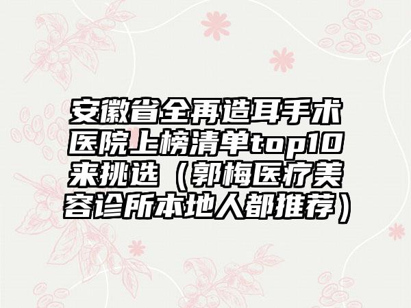 安徽省全再造耳手术医院上榜清单top10来挑选（郭梅医疗美容诊所本地人都推荐）