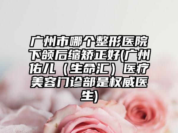 广州市哪个整形医院下颌后缩矫正好(广州佑儿（生命汇）医疗美容门诊部是权威医生)