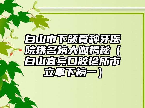 白山市下颌骨种牙医院排名榜大咖揭秘（白山宜宾口腔诊所市立拿下榜一）