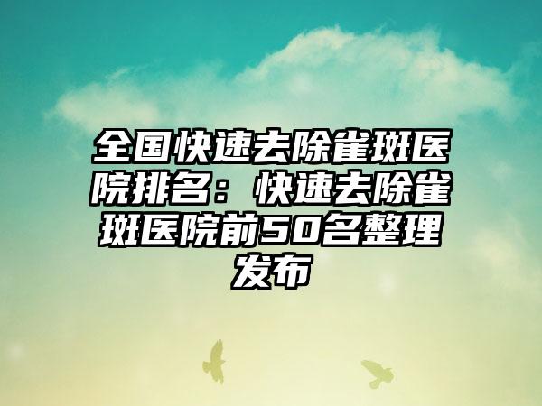 全国快速去除雀斑医院排名：快速去除雀斑医院前50名整理发布