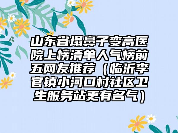 山东省塌鼻子变高医院上榜清单人气榜前五网友推荐（临沂李官镇小河口村社区卫生服务站更有名气）