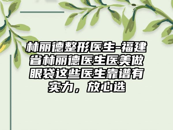 林丽德整形医生-福建省林丽德医生医美做眼袋这些医生靠谱有实力，放心选