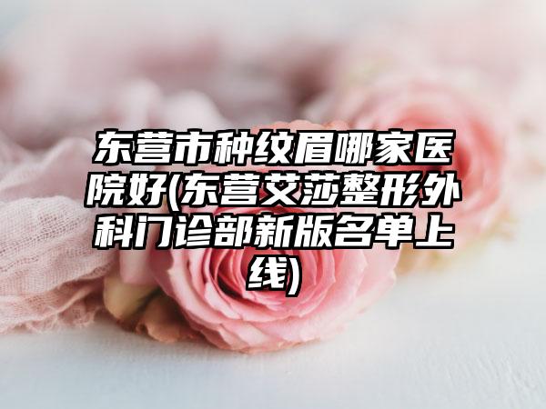 东营市种纹眉哪家医院好(东营艾莎整形外科门诊部新版名单上线)