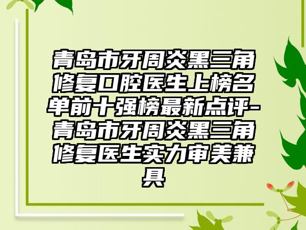 青岛市牙周炎黑三角修复口腔医生上榜名单前十强榜最新点评-青岛市牙周炎黑三角修复医生实力审美兼具