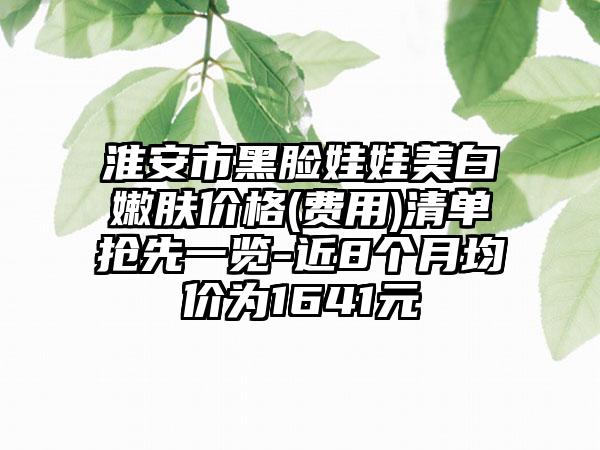 淮安市黑脸娃娃美白嫩肤价格(费用)清单抢先一览-近8个月均价为1641元