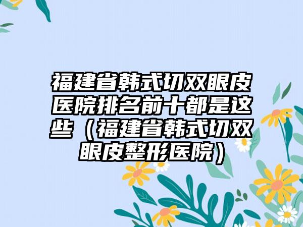 福建省韩式切双眼皮医院排名前十都是这些（福建省韩式切双眼皮整形医院）