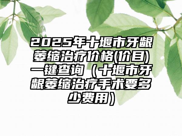 2025年十堰市牙龈萎缩治疗价格(价目)一键查询（十堰市牙龈萎缩治疗手术要多少费用）