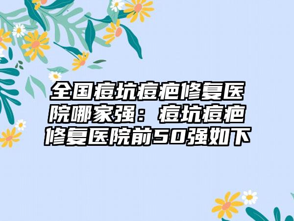 全国痘坑痘疤修复医院哪家强：痘坑痘疤修复医院前50强如下