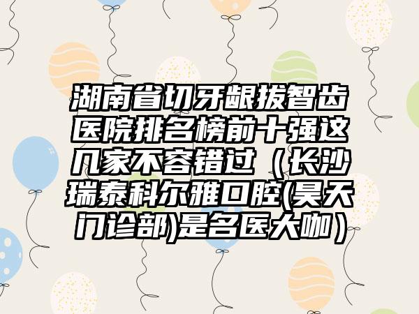 湖南省切牙龈拔智齿医院排名榜前十强这几家不容错过（长沙瑞泰科尔雅口腔(昊天门诊部)是名医大咖）