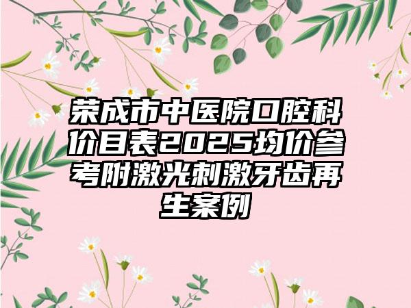 荣成市中医院口腔科价目表2025均价参考附激光刺激牙齿再生案例