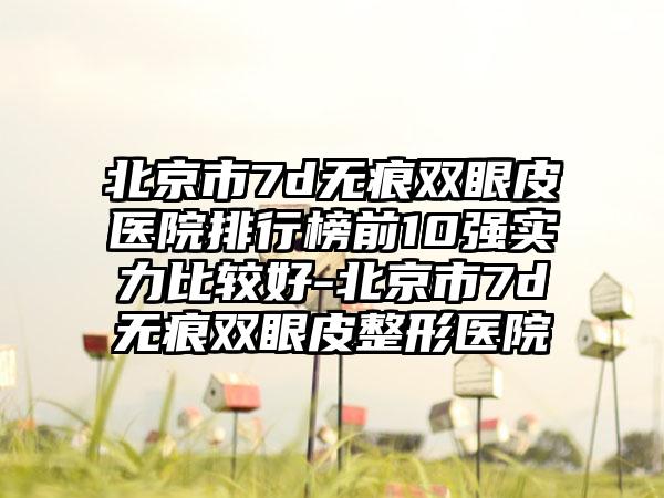 北京市7d无痕双眼皮医院排行榜前10强实力比较好-北京市7d无痕双眼皮整形医院