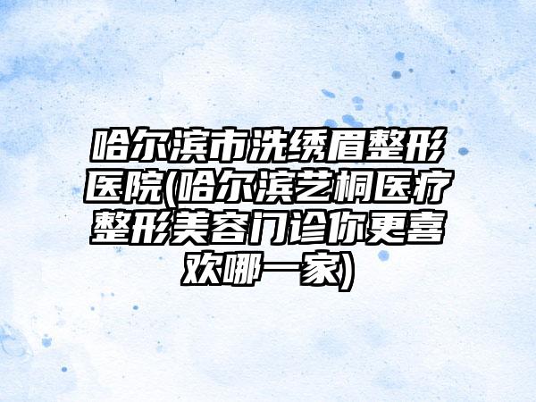 哈尔滨市洗绣眉整形医院(哈尔滨艺桐医疗整形美容门诊你更喜欢哪一家)