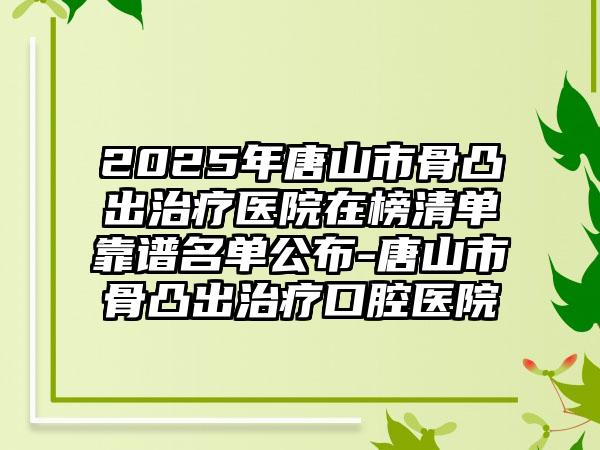 2025年唐山市骨凸出治疗医院在榜清单靠谱名单公布-唐山市骨凸出治疗口腔医院