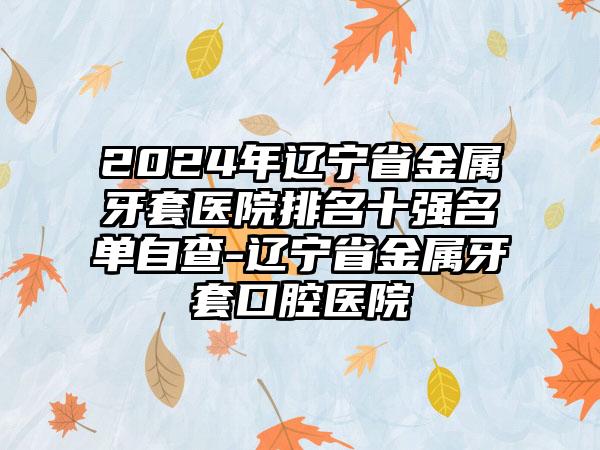 2024年辽宁省金属牙套医院排名十强名单自查-辽宁省金属牙套口腔医院