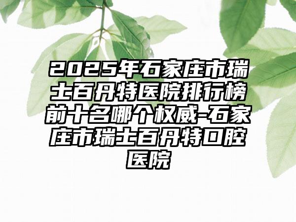 2025年石家庄市瑞士百丹特医院排行榜前十名哪个权威-石家庄市瑞士百丹特口腔医院