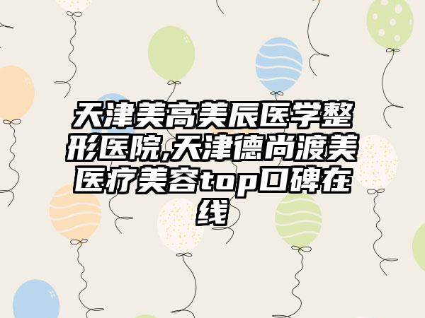 天津美高美辰医学整形医院,天津德尚渡美医疗美容top口碑在线