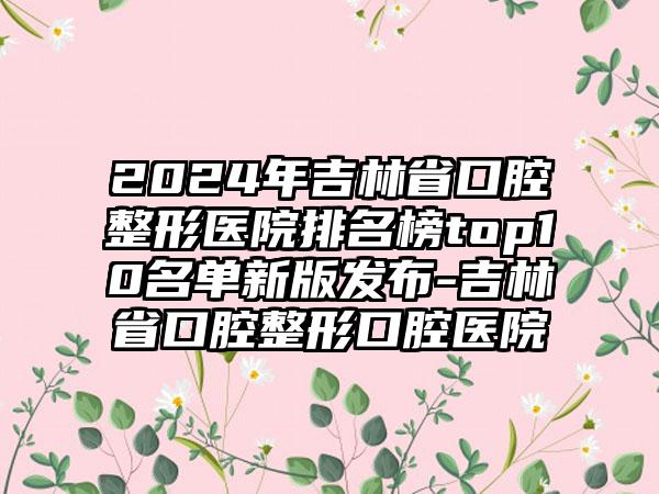 2024年吉林省口腔整形医院排名榜top10名单新版发布-吉林省口腔整形口腔医院