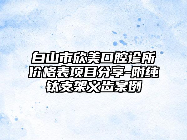 白山市欣美口腔诊所价格表项目分享-附纯钛支架义齿案例