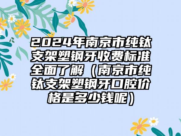 2024年南京市纯钛支架塑钢牙收费标准全面了解（南京市纯钛支架塑钢牙口腔价格是多少钱呢）