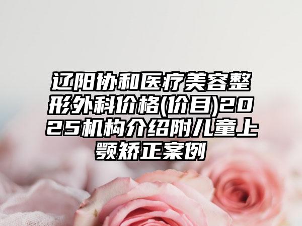 辽阳协和医疗美容整形外科价格(价目)2025机构介绍附儿童上颚矫正案例