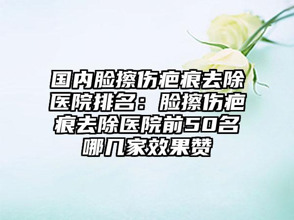 国内脸擦伤疤痕去除医院排名：脸擦伤疤痕去除医院前50名哪几家效果赞