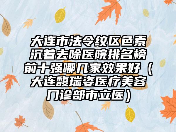 大连市法令纹区色素沉着去除医院排名榜前十强哪几家效果好（大连馥瑞姿医疗美容门诊部市立医）