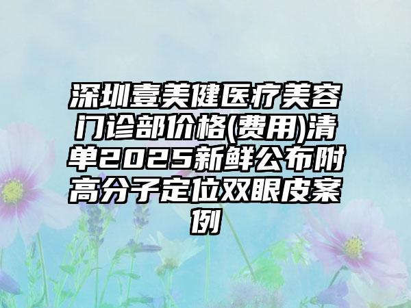 深圳壹美健医疗美容门诊部价格(费用)清单2025新鲜公布附高分子定位双眼皮案例