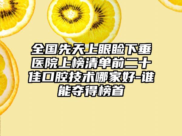 全国先天上眼睑下垂医院上榜清单前二十佳口腔技术哪家好-谁能夺得榜首