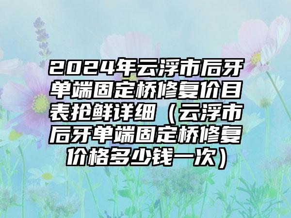 2024年云浮市后牙单端固定桥修复价目表抢鲜详细（云浮市后牙单端固定桥修复价格多少钱一次）