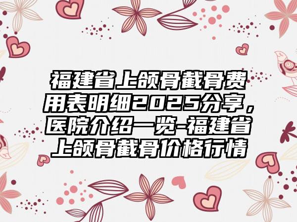 福建省上颌骨截骨费用表明细2025分享，医院介绍一览-福建省上颌骨截骨价格行情