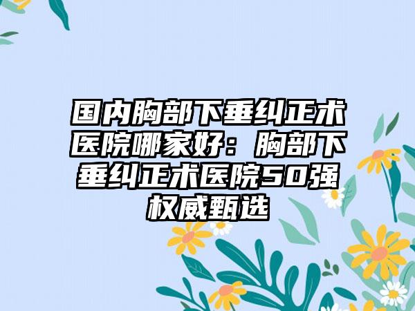 国内胸部下垂纠正术医院哪家好：胸部下垂纠正术医院50强权威甄选