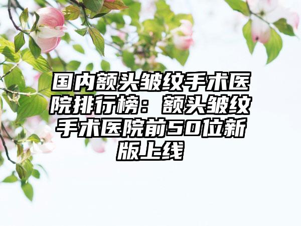 国内额头皱纹手术医院排行榜：额头皱纹手术医院前50位新版上线