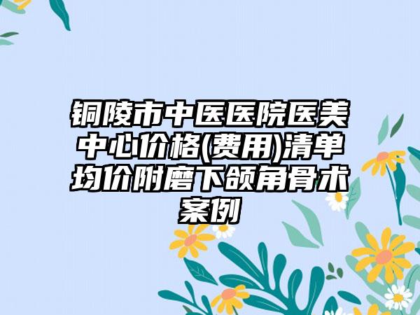 铜陵市中医医院医美中心价格(费用)清单均价附磨下颌角骨术案例