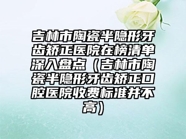 吉林市陶瓷半隐形牙齿矫正医院在榜清单深入盘点（吉林市陶瓷半隐形牙齿矫正口腔医院收费标准并不高）