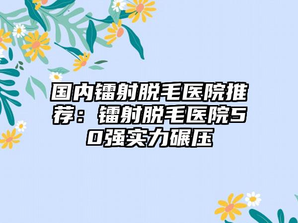 国内镭射脱毛医院推荐：镭射脱毛医院50强实力碾压