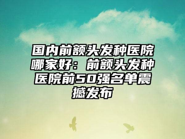 国内前额头发种医院哪家好：前额头发种医院前50强名单震撼发布