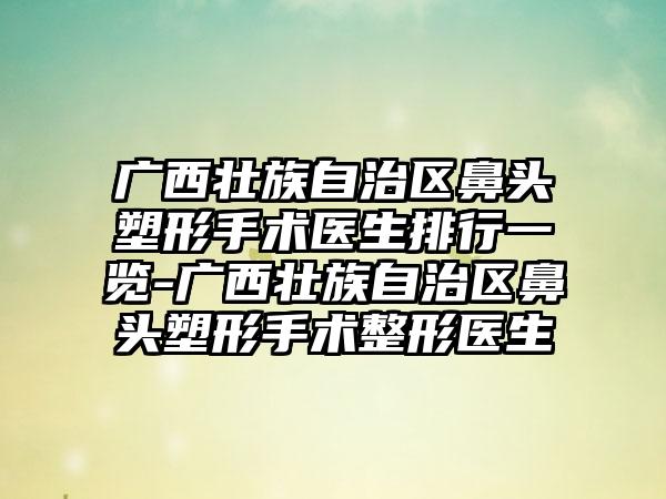 广西壮族自治区鼻头塑形手术医生排行一览-广西壮族自治区鼻头塑形手术整形医生