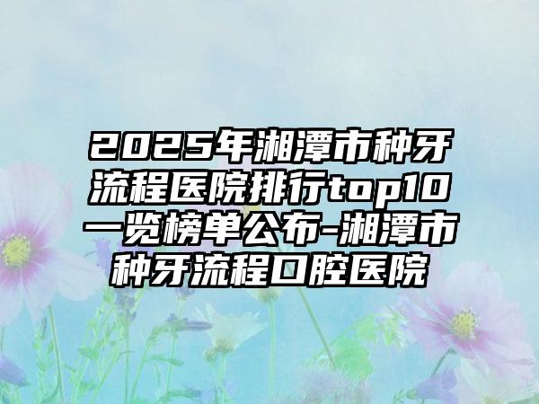 2025年湘潭市种牙流程医院排行top10一览榜单公布-湘潭市种牙流程口腔医院