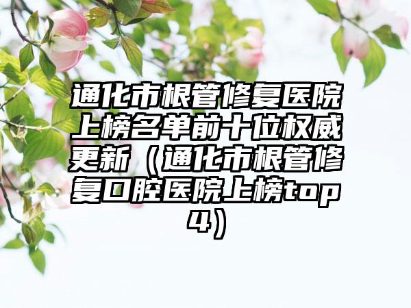 通化市根管修复医院上榜名单前十位权威更新（通化市根管修复口腔医院上榜top4）