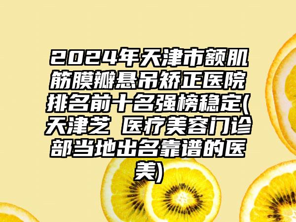 2024年天津市额肌筋膜瓣悬吊矫正医院排名前十名强榜稳定(天津芝洺医疗美容门诊部当地出名靠谱的医美)