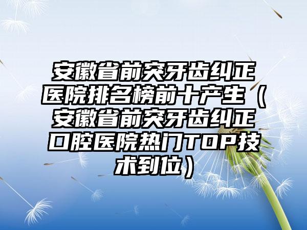 安徽省前突牙齿纠正医院排名榜前十产生（安徽省前突牙齿纠正口腔医院热门TOP技术到位）