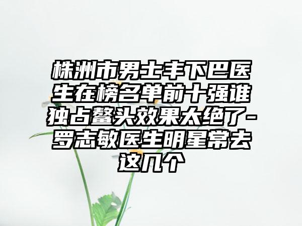 株洲市男士丰下巴医生在榜名单前十强谁独占鳌头效果太绝了-罗志敏医生明星常去这几个