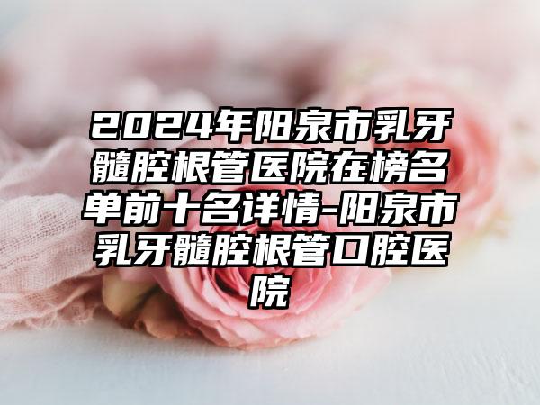 2024年阳泉市乳牙髓腔根管医院在榜名单前十名详情-阳泉市乳牙髓腔根管口腔医院